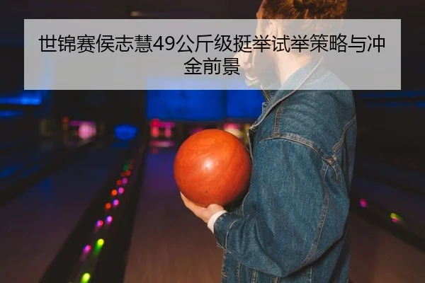 世锦赛侯志慧49公斤级挺举试举策略与冲金前景